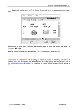 Manual Operativo Sinumerik 802 S/C


        La pantalla resultante me confirma el valor almacenado como nuevo cero de referencia en
el eje Z.




Recomiendo en este punto, confirmar escribiendo desde la línea de edición del MDA, la
expresión: G54T1D1.

Hecho lo anterior, procedo a la programación CNC, su simulación y el mecanizado.




Como aclaré en un principio, esta es una guía rápida de puesta en marcha y seteado de la
máquina. Para una información más pormenorizada de la operatividad del Sinumerik 802, en el
blog www.juliocorrea.wordpress.com, se encuentra un manual original del control en la categoría
CNC.




  Autor: Julio Alberto Correa                                                 Página 13 de 13
 