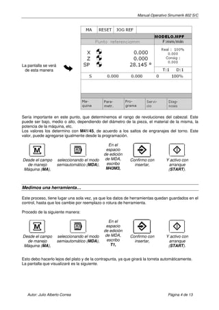 Manual Operativo Sinumerik 802 S/C




La pantalla se verá
 de esta manera




Sería importante en este punto, que determinemos el rango de revoluciones del cabezal. Este
puede ser bajo, medio o alto, dependiendo del diámetro de la pieza, el material de la misma, la
potencia de la máquina, etc.
Los valores los determino con M41/45, de acuerdo a los saltos de engranajes del torno. Este
valor, puede agregarse igualmente desde la programación.

                                                 En el
                                               espacio
                                              de edición
Desde el campo        seleccionando el modo    de MDA,      Confirmo con         Y activo con
  de manejo           semiautomático (MDA),     escribo       insertar,           arranque
Máquina (MA),                                  M43M3,                             (START).



Medimos una herramienta…

Este proceso, tiene lugar una sola vez, ya que los datos de herramientas quedan guardados en el
control, hasta que los cambie por reemplazo o rotura de herramienta.

Procedo de la siguiente manera:

                                                 En el
                                               espacio
                                              de edición
Desde el campo        seleccionando el modo    de MDA,      Confirmo con         Y activo con
  de manejo           semiautomático (MDA),     escribo       insertar,           arranque
Máquina (MA),                                     T1,                             (START).


Esto debo hacerlo lejos del plato y de la contrapunta, ya que girará la torreta automáticamente.
La pantalla que visualizaré es la siguiente.




   Autor: Julio Alberto Correa                                                    Página 4 de 13
 