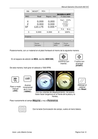 Manual Operativo Sinumerik 802 S/C




Posteriormente, con un material en el plato frentearé el mismo de la siguiente manera:



 En el espacio de edición de MDA, escribo M3S1500,
                                                                Confirmo con         Y activo con
                                                                  insertar,           arranque
                                                                                      (START).
De esta manera, haré girar el cabezal a 1500 RPM.




                   Avance                                                                   Detengo el
Paso a modo      incremental                                                                 cabezal
  manual          de 0,1mm                                                                  con Reset.
  (JOG),          (100INC),         Con los volantes de desplazamiento, me acerco
                                   hasta hacer tangencia en el frente de la pieza y la
                                                        frenteo,

Paso nuevamente al campo Máquina, y voy a Parámetros;



                                 Con la tecla Conmutación de campo, vuelvo al menú básico.




   Autor: Julio Alberto Correa                                                           Página 5 de 13
 