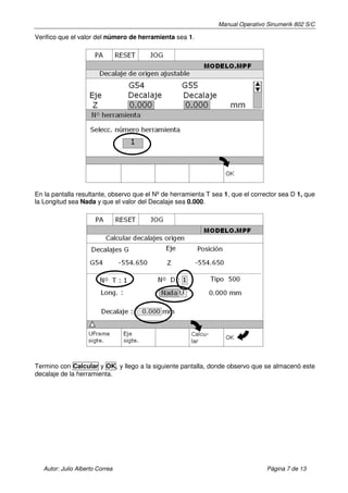 Manual Operativo Sinumerik 802 S/C

Verifico que el valor del número de herramienta sea 1.




En la pantalla resultante, observo que el Nº de herramienta T sea 1, que el corrector sea D 1, que
la Longitud sea Nada y que el valor del Decalaje sea 0.000.




Termino con Calcular y OK, y llego a la siguiente pantalla, donde observo que se almacenó este
decalaje de la herramienta.




   Autor: Julio Alberto Correa                                                   Página 7 de 13
 