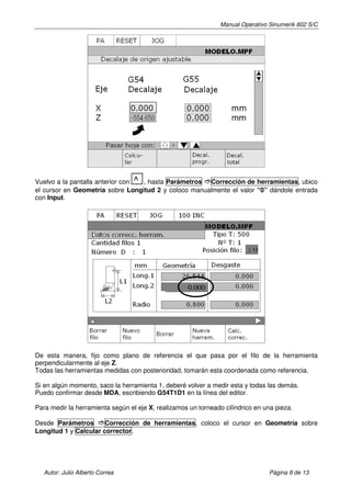 Manual Operativo Sinumerik 802 S/C




Vuelvo a la pantalla anterior con ^
                                  , hasta Parámetros Corrección de herramientas, ubico
el cursor en Geometría sobre Longitud 2 y coloco manualmente el valor “0” dándole entrada
con Input.




                                                    0.000




De esta manera, fijo como plano de referencia el que pasa por el filo de la herramienta
perpendicularmente al eje Z.
Todas las herramientas medidas con posterioridad, tomarán esta coordenada como referencia.

Si en algún momento, saco la herramienta 1, deberé volver a medir esta y todas las demás.
Puedo confirmar desde MDA, escribiendo G54T1D1 en la línea del editor.

Para medir la herramienta según el eje X, realizamos un torneado cilíndrico en una pieza.

Desde Parámetros       Corrección de herramientas, coloco el cursor en Geometría sobre
Longitud 1 y Calcular corrector.




   Autor: Julio Alberto Correa                                                   Página 8 de 13
 