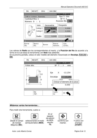 Manual Operativo Sinumerik 802 S/C




                                                                          3U



                                                  26.544

                                                   0.000




Los valores de Radio son los correspondientes al inserto, y la Posición del filo de acuerdo a la
forma en la cual ataca la herramienta (ver Nota más adelante).
En la próxima pantalla, coloco el valor medido del diámetro mecanizado en Decalaje, Calcular y
OK.




                                                      Colocar el diámetro de la pieza




Midamos varias herramientas…

Para medir otra herramienta, vuelvo a:

                                                En el
                                              espacio
                                             de edición
Desde el campo       seleccionando el modo    de MDA,      Confirmo con        Y activo con
  de manejo          semiautomático (MDA),     escribo       insertar,          arranque
Máquina (MA),                                    T3,                            (START).


   Autor: Julio Alberto Correa                                                  Página 9 de 13
 