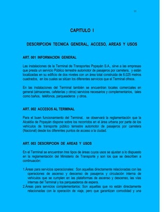 11




                                  CAPITULO I

  DESCRIPCION TECNICA GENERAL, ACCESO, AREAS Y USOS


ART. 001 INFORMACION GENERAL

Las instalaciones de la Terminal de Transportes Popayán S.A., sirve a las empresas
que presta un servicio Público terrestre automotor de pasajeros por carretera, y están
localizadas en su edificio de dos niveles con un área total construida de 6.025 metros
cuadrados, en los cuales se sitúan los diferentes servicios que el Terminal ofrece.

En las instalaciones del Terminal también se encuentran locales comerciales en
general (almacenes, cafeterías y otros) servicios necesarios y complementarios, tales
como baños, teléfonos, parqueaderos y otros.


ART. 002 ACCESOS AL TERMINAL

Para el buen funcionamiento del Terminal, se observará la reglamentación que la
Alcaldía de Popayán dispone sobre los recorridos en el área urbana por parte de los
vehículos de transporte público terrestre automotor de pasajeros por carretera
(Nacional) desde los diferentes puntos de acceso a la ciudad.


ART. 003 DESCRIPCION DE AREAS Y USOS

En el Terminal se encuentran tres tipos de áreas cuyos usos se ajustan a lo dispuesto
en la reglamentación del Ministerio de Transporte y son los que se describen a
continuación:

1.Áreas para servicios operacionales: Son aquellas directamente relacionadas con las
   operaciones de ascenso y descenso de pasajeros y circulación interna de
   vehículos que se cumplen en las plataformas de ascenso y descenso, las vías
   internas del Terminal y los parqueaderos de espera.
2.Áreas para servicios complementarios: Son aquellas que no están directamente
   relacionadas con la operación de viaje, pero que garantizan comodidad y una
 