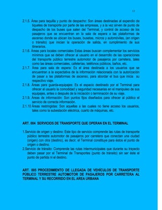 13


2.1.5. Área para taquilla y punto de despacho: Son áreas destinadas al expendio de
       tiquetes de transporte por parte de las empresas, y a la vez sirven de punto de
       despacho de los buses que salen del Terminal, y control de acceso de los
       pasajeros que se encuentran en la sala de espera a las plataformas de
       ascenso donde se ubican los buses, busetas, micros y automóviles, (en origen
       o tránsito) que inician la operación de salida, en cumplimiento de sus
       itinerarios.
2.1.6. Áreas para locales comerciales Estas áreas buscan complementar los servicios
       mínimos que se deben ofrecer al usuario en el desarrollo de las operaciones
       del transporte público terrestre automotor de pasajeros por carretera, tales
       como las áreas comerciales, cafeterías, teléfonos públicos, baños, etc.
2.1.7. Área para sala de espera: Es el área destinada a los usuarios que se
       encuentran a la expectativa de la información relacionada con la autorización
       de pasar a las plataformas de ascenso, para abordar el bus que inicia su
       respectivo viaje.
2.1.8. Áreas para guarda-equipajes: Es el espacio destinado por el Terminal para
       ofrecer al usuario la comodidad y seguridad necesarias en el manipuleo de sus
       equipajes, antes o después de la iniciación o terminación de su viaje.
2.1.9. Áreas de información: Son puntos fijos diseñados para ofrecer al público el
       servicio de correcta información.
2.1.10 Áreas restringidas: Son aquellas a las cuales no tiene acceso los usuarios,
       tales como la subestación eléctrica, cuarto de máquinas, etc.


ART. 004 SERVICIOS DE TRANSPORTE QUE OPERAN EN EL TERMINAL

1.Servicio de origen y destino: Este tipo de servicio comprende las rutas de transporte
   público terrestre automotor de pasajeros por carretera que conectan una ciudad
   (origen) con otra (destino), es decir, el Terminal constituye para éstos el punto de
   origen o destino.
2.Servicio de tránsito: Comprende las rutas intermunicipales que durante su trayecto
   deben pasar por el Terminal de Transportes (punto de tránsito) sin ser éste el
   punto de partida ni el destino.


ART. 005 PROCEDIMIENTO DE LLEGADA DE VEHÍCULOS DE TRANSPORTE
PÚBLICO TERRESTRE AUTOMOTOR DE PASAJEROS POR CARRETERA AL
TERMINAL Y SU RECORRIDO EN EL AREA URBANA
 