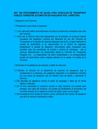 15


ART. 008 PROCEDIMIENTO DE SALIDA PARA VEHÍCULOS DE TRANSPORTE
PÚBLICO TERRESTRE AUTOMOTOR DE PASAJEROS POR CARRETERA

1.Operación en el Terminal

1.1Preparación para iniciar la operación

1.1.1Los vehículos deben aprovisionarse de todos los elementos necesarios para salir
       del Terminal.
1.1.2Una vez el vehículo haya sido despachado por la empresa, el conductor deberá
       proveerse del respectivo conduce por derechos de uso del Terminal de
       Transportes en la taquilla de recaudo asignada para tal fin, al igual realizarse la
       prueba de alcalimetría si es seleccionado en la oficina de asignada,
       presentando la planilla de despacho, documentos estos necesarios para
       acreditar ante las autoridades de tránsito y policía de carreteras, que el
       vehículo efectivamente fue despachado desde la Terminal de Transportes
       Popayán S.A. La presentación de dicho comprobante y la correspondiente
       prueba de alcoholemia serán exigidas además en la caseta a la salida de la
       Terminal.

1.2Actividad en la plataforma de ascenso y salida de vehículos

1.2.1Situado el vehículo en la plataforma de ascenso de pasajeros, que le
       corresponde a la empresa, los pasajeros ingresarán a la plataforma indicada
       por los puntos de despacho que se señalen para tal efecto y abordarán el
       vehículo.
1.2.2El abordaje de pasajeros incluye el recibo de equipajes y debe ser en forma
       rápida y ordenada.
1.2.3A la hora autorizada el conductor iniciará el viaje haciendo una parada para
       entregar una copia del conduce y la prueba de alcalimetría al funcionario del
       Terminal ubicado en la caseta de control de salida, quien se los exigirá.
1.2.4El encargado de la caseta de control, previa verificación del número de pasajeros
       que lleva el vehículo autorizará la salida.
 