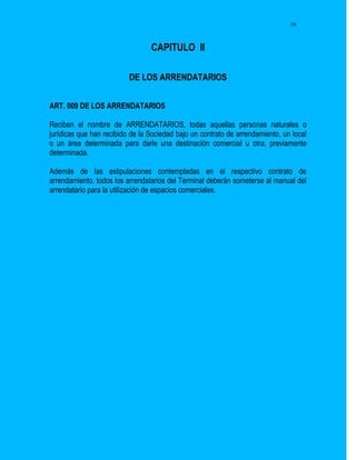 16



                                 CAPITULO II

                          DE LOS ARRENDATARIOS


ART. 009 DE LOS ARRENDATARIOS

Reciben el nombre de ARRENDATARIOS, todas aquellas personas naturales o
jurídicas que han recibido de la Sociedad bajo un contrato de arrendamiento, un local
o un área determinada para darle una destinación comercial u otra, previamente
determinada.

Además de las estipulaciones contempladas en el respectivo contrato de
arrendamiento, todos los arrendatarios del Terminal deberán someterse al manual del
arrendatario para la utilización de espacios comerciales.
 