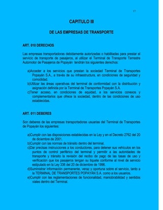 17



                                 CAPITULO III

                   DE LAS EMPRESAS DE TRANSPORTE


ART. 010 DERECHOS

Las empresas transportadoras debidamente autorizadas o habilitadas para prestar el
servicio de transporte de pasajeros, al utilizar el Terminal de Transporte Terrestre
Automotor de Pasajeros de Popayán tendrán los siguientes derechos:

   a)Acceder a los servicios que prestan la sociedad Terminal de Transportes
      Popayán S.A., a través de su infraestructura, en condiciones de seguridad y
      comodidad.
   b)Utilizar las áreas operativas del terminal de conformidad con la distribución y
      asignación definida por la Terminal de Transportes Popayán S.A.
   c)Tener acceso, en condiciones de equidad, a los servicios conexos y
      complementarios que ofrece la sociedad, dentro de las condiciones de uso
      establecidas.


ART. 011 DEBERES

Son deberes de las empresas transportadoras usuarias del Terminal de Transportes
de Popayán los siguientes:

   a)Cumplir con las disposiciones establecidas en la Ley y en el Decreto 2762 del 20
      de diciembre de 2001.
   b)Cumplir con las normas de tránsito dentro del terminal.
   c)Dar precisas instrucciones a los conductores, para detener sus vehículos en los
      puntos de control periférico del terminal y permitir a las autoridades de
      transporte y tránsito la revisión del recibo de pago de las tasas de uso y
      verificación que los pasajeros tengan su tiquete conforme al nivel de servicio
      estipulado en la Ley 336 del 20 de diciembre de 1996.
   d)Suministrar información permanente, veraz y oportuna sobre el servicio, tanto a
      la TERMINAL DE TRANSPORTES POPAYÁN S.A. como a los usuarios.
   e)Cumplir con las reglamentaciones de funcionalidad, maniobrabilidad y sentidos
      viales dentro del Terminal.
 