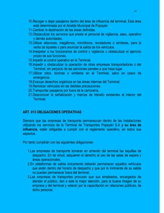 19


    10.Recoger o dejar pasajeros dentro del área de influencia del terminal. Esta área
        está determinada por el Alcalde Municipal de Popayán
    11.Cambiar la destinación de las áreas definidas.
    12.Obstaculizar los servicios que presta el personal de vigilancia, aseo, operativo
        y demás autoridades.
    13.Utilizar altavoces, megáfonos, micrófonos, revoladores o similares, para la
        venta de tiquetes o para anunciar la salida de los vehículos.
    14.Irrespetar a los funcionarios de control y vigilancia u obstaculizar el ejercicio
        propio de sus funciones.
    15.Impedir el control operativo en la Terminal.
    16.Impedir u obstaculizar la operación de otras empresas transportadoras o del
        Terminal, sin perjuicio de las sanciones penales a que haya lugar.
    17.Utilizar pitos, bocinas o similares en el Terminal, salvo en casos de
        emergencia.
    18.Evacuar desechos orgánicos en las áreas internas del Terminal.
    19.Remolcar vehículos sin las debidas precauciones.
    20.Transportar pasajeros por fuera de la carrocería.
    21.Desconocer la señalización y marcas de tránsito existentes al interior del
        Terminal.


ART. 013 OBLIGACIONES OPERATIVAS

Siempre que las empresas de transporte permanezcan dentro de las instalaciones
utilizando los servicios de la Terminal de Transportes Popayán S.A y su área de
influencia, están obligadas a cumplir con el reglamento operativo, en todos sus
aspectos.

Por tanto cumplirán con las siguientes obligaciones:

   1.Las empresas de transporte tomaran en arriendo del terminal las taquillas de
      despacho. En tal virtud, adquieren el derecho al uso de las salas de espera y
      áreas operacionales.
   2.En plataformas de salida únicamente deberán permanecer aquellos vehículos
      que estén dentro del horario de despacho y que por lo inminente de su salida
      no puedan permanecer fuera del terminal.
   3.Las empresas de transportes procuran que sus empleados, encargados de
      atender el público, den a este la mejor atención, para la buena imagen de su
      empresa y del terminal y velaran por la capacitación en relaciones públicas, de
      dicho personal.
 