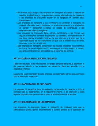 20


   4.El terminal podrá exigir a las empresas de transporte el cambio o traslado de
      aquellos empleados cuyo comportamiento no sea adecuado con los pasajeros,
      y las empresas de transporte estarán en la obligación de atender estas
      insinuaciones.
   5.Las empresas de transporte y sus conductores no admitirán el transporte de
      material inflamable o de contrabando, ni su almacenamiento, y se abstendrán
      de admitir y transportar personas en estado de embriaguez o con
      enfermedades infecto-contagiosas.
   6.Las empresas de transporte darán estricto cumplimiento a las normas que
      regulan el transporte terrestre de pasajeros por carretera, principalmente en lo
      que hace relación al estado mecánico de sus vehículos y al buen uso de la
      capacidad laboral de sus conductores al igual que el estado físico de estos,
      itinerarios, rutas de los vehículos.
   7.Las empresas de transporte conservaran las mejores relaciones con el terminal,
      en busca de que el objetivo común sea siempre un mejor servicio al usuario;
      por tanto coordinaran sus actividades con la Gerencia del terminal.


ART. 014 DAÑOS A INSTALACIONES Y EQUIPOS

Todo daño causado a las instalaciones o equipos, por parte del parque automotor o
del personal adscrito a las empresas de transporte, debe ser asumido por la
respectiva empresa.

La gerencia o administración de cada empresa, es responsable por las actuaciones de
todo el personal a su servicio.


ART. 015 CAPACITACIÓN DE EMPLEADOS

La empresa de transporte tiene la obligación permanente de capacitar a todo el
personal bajo su dependencia, en el reglamento interno, el de operación y todas
aquellas disposiciones que emita en el futuro la administración de la terminal.


ART. 016 COLABORACIÓN DE LAS EMPRESAS

Las empresas de transporte, tienen la obligación de colaborar para que la
administración pueda ejercer eficientemente el control general de la operación del
 