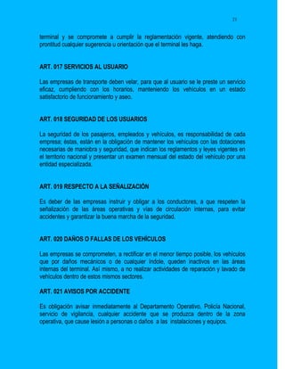 21


terminal y se compromete a cumplir la reglamentación vigente, atendiendo con
prontitud cualquier sugerencia u orientación que el terminal les haga.


ART. 017 SERVICIOS AL USUARIO

Las empresas de transporte deben velar, para que al usuario se le preste un servicio
eficaz, cumpliendo con los horarios, manteniendo los vehículos en un estado
satisfactorio de funcionamiento y aseo.


ART. 018 SEGURIDAD DE LOS USUARIOS

La seguridad de los pasajeros, empleados y vehículos, es responsabilidad de cada
empresa; éstas, están en la obligación de mantener los vehículos con las dotaciones
necesarias de maniobra y seguridad, que indican los reglamentos y leyes vigentes en
el territorio nacional y presentar un examen mensual del estado del vehículo por una
entidad especializada.


ART. 019 RESPECTO A LA SEÑALIZACIÓN

Es deber de las empresas instruir y obligar a los conductores, a que respeten la
señalización de las áreas operativas y vías de circulación internas, para evitar
accidentes y garantizar la buena marcha de la seguridad.


ART. 020 DAÑOS O FALLAS DE LOS VEHÍCULOS

Las empresas se comprometen, a rectificar en el menor tiempo posible, los vehículos
que por daños mecánicos o de cualquier índole, queden inactivos en las áreas
internas del terminal. Así mismo, a no realizar actividades de reparación y lavado de
vehículos dentro de estos mismos sectores.

ART. 021 AVISOS POR ACCIDENTE

Es obligación avisar inmediatamente al Departamento Operativo, Policía Nacional,
servicio de vigilancia, cualquier accidente que se produzca dentro de la zona
operativa, que cause lesión a personas o daños a las instalaciones y equipos.
 