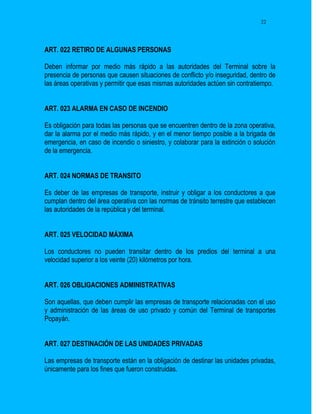 22




ART. 022 RETIRO DE ALGUNAS PERSONAS

Deben informar por medio más rápido a las autoridades del Terminal sobre la
presencia de personas que causen situaciones de conflicto y/o inseguridad, dentro de
las áreas operativas y permitir que esas mismas autoridades actúen sin contratiempo.


ART. 023 ALARMA EN CASO DE INCENDIO

Es obligación para todas las personas que se encuentren dentro de la zona operativa,
dar la alarma por el medio más rápido, y en el menor tiempo posible a la brigada de
emergencia, en caso de incendio o siniestro, y colaborar para la extinción o solución
de la emergencia.


ART. 024 NORMAS DE TRANSITO

Es deber de las empresas de transporte, instruir y obligar a los conductores a que
cumplan dentro del área operativa con las normas de tránsito terrestre que establecen
las autoridades de la república y del terminal.


ART. 025 VELOCIDAD MÁXIMA

Los conductores no pueden transitar dentro de los predios del terminal a una
velocidad superior a los veinte (20) kilómetros por hora.


ART. 026 OBLIGACIONES ADMINISTRATIVAS

Son aquellas, que deben cumplir las empresas de transporte relacionadas con el uso
y administración de las áreas de uso privado y común del Terminal de transportes
Popayán.


ART. 027 DESTINACIÓN DE LAS UNIDADES PRIVADAS

Las empresas de transporte están en la obligación de destinar las unidades privadas,
únicamente para los fines que fueron construidas.
 