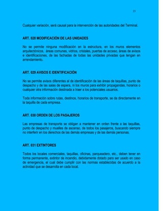23




Cualquier variación, será causal para la intervención de las autoridades del Terminal.


ART. 028 MODIFICACIÓN DE LAS UNIDADES

No se permite ninguna modificación en la estructura, en los muros elementos
arquitectónicos, áreas comunes, vidrios, cristales, puertas de acceso, áreas de avisos
e identificaciones, de las fachadas de todas las unidades privadas que tengan en
arrendamiento.


ART. 029 AVISOS E IDENTIFICACIÓN

No se permite avisos diferentes al de identificación de las áreas de taquillas, punto de
despacho y de las salas de espera, ni los muros para exhibir propagandas, horarios o
cualquier otra información destinada a traer a los potenciales usuarios.

Toda información sobre rutas, destinos, horarios de transporte, se da directamente en
la taquilla de cada empresa.


ART. 030 ORDEN DE LOS PASAJEROS

Las empresas de transporte se obligan a mantener en orden frente a las taquillas,
punto de despacho y muelles de ascenso, de todos los pasajeros, buscando siempre
no interferir en los derechos de las demás empresas y de las demás personas.


ART. 031 EXTINTORES

Todos los locales comerciales, taquillas, oficinas, parqueadero, etc., deben tener en
forma permanente, extintor de incendio, debidamente dotado para ser usado en caso
de emergencia, el cual debe cumplir con las normas establecidas de acuerdo a la
actividad que se desarrolla en cada local.
 