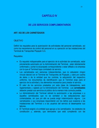 24




                                  CAPITULO IV


                 DE LOS SERVICIOS COMPLEMENTARIOS


ART. 032 DE LOS CARNETIZADOS


OBJETIVO

Definir los requisitos para la autorización de actividades del personal carnetizado, así
como los mecanismos de control del personal en su operación en las instalaciones del
Terminal de Transportes Popayán S.A.

Requisitos:

    Es requisito indispensable para el ejercicio de la actividad de carnetizado, estar
     previamente autorizado por la Administración del Terminal, estar debidamente
     uniformado y portar la escarapela correspondiente o estar afiliado a la empresa
     con la que el Terminal haya contratado tal servicio.
    Los carnetizados son personas independientes, que no adquieren ningún
     vínculo laboral con el Terminal de Transportes de Popayán, y será por cuenta
     de éstos o de la entidad que los controla, la adquisición del respectivo
     uniforme, los documentos de identificación que el Terminal exija para el
     ejercicio de la actividad y los elementos necesarios para prestar el servicio.
    El valor de los servicios prestados por esta clase de trabajadores, será
     reglamentado y vigilado por la Administración del Terminal. Los carnetizados
     deberán prestar sus servicios al público de la manera más correcta posible.
    La Administración del Terminal retirará la autorización a las empresas o a
     aquellos carnetizados que no se sometan a las estipulaciones aquí
     contempladas, sin que por ello se pueda exigir indemnización alguna. Los
     carnetizados o sus empresas responderán por los daños que ocasione a las
     instalaciones del Terminal o a los usuarios del servicio al desempeñar sus
     labores.
    El Terminal exigirá a la entidad que agrupa a los carnetizados los estatutos de
     constitución y, además, que demuestre que está cumpliendo con las
 