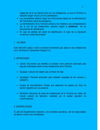 25


     exigencias de la Ley laboral para con sus trabajadores, ya que el Terminal no
     adquiere ningún vínculo con los carnetizados.
    Los carnetizados deberán seguir las instrucciones dadas por la administración
     del Terminal en casos de emergencia.
    La Administración de la Terminal cobrará a los maleteros una contraprestación
     por el uso de las instalaciones, además exigirá la exhibición de los
     documentos de identificación.
    En caso de pérdida del carnet de identificación, el costo de su reposición
     correrá por cuenta del portador


1. ALCANCE

Este instructivo aplica a todo el personal carnetizado que opera en las instalaciones
de la Terminal de Transportes Popayán S.A.


2. DEFINICIONES

    Carnet: Documento que identifica al portador como personal autorizado para
     ejecutar actividades dentro de las instalaciones de la Terminal.

    Equipaje: Conjunto de objetos que se llevan de viaje.

    Equipajero: Personal autorizado para trasladar equipajes de los usuarios o
     pasajeros.

    Prueba de Alcoholimetría: Prueba que determina los grados por litros de
     alcohol ingeridos por una persona.

    Monitoreo: Recorrido de todas las instalaciones de la Terminal por medio del
     circuito cerrado de televisión, realizado por el auxiliar operativo de
     comunicaciones.


3. GENERALIDADES

El Jefe del Departamento Operativo y los Auxiliares operativos, son los responsables
de ejercer control a los carnetizados.
 