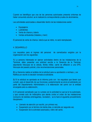 26




Cuando se identifique que una de las personas autorizadas presenta síntomas de
haber consumido alcohol, se le realizará la correspondiente prueba de alcoholemia.

Las actividades autorizadas a desarrollar dentro de las instalaciones serán:

      Equipajeros
      Lustrabotas
      Venta de chance y lotería
      Ventas ambulantes (helados y maní)

El personal de venta de chance, lotería que se retire, no será reemplazado.


4. DESARROLLO

Los requisitos para el ingreso del personal         de carnetizados exigidos por la
organización son los siguientes:

1) La persona interesada en ejercer actividades dentro de las instalaciones de la
Terminal, debe presentar una solicitud escrita a la Gerencia de la Terminal,
adjuntando fotocopia de la cédula, libreta militar, carné de afiliación a una EPS,
fotocopia del pasado judicial y dos recomendaciones personales.

2) La Gerencia realiza el análisis de la solicitud para su aprobación o rechazo, y se
Notifica por escrito la decisión tomada al solicitante.

3) Si la solicitud es aprobada se le informa junto con los requisitos que tienen que
cumplir, para el desarrollo de sus funciones; posteriormente se envía al solicitante por
parte del Departamento Administrativo a la elaboración del carné con la entidad
encargada para su elaboración,

4) El personal carnetizado que no cumpla con la actividad la cual se le ha autorizado,
y que cometa acto de indisciplina que atente contra el orden de las instalaciones
(consumo de bebidas embriagantes, revolador), se le hará el siguiente procedimiento
disciplinario:

     Llamado de atención por escrito, por primera vez.
     Suspensión por el término de treinta días, si reincide por segunda vez.
     Suspensión de la actividad autorizada y retiro del carné.
 