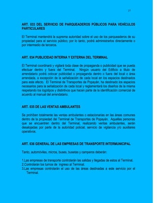 27




ART. 033 DEL SERVICIO DE PARQUEADEROS PÚBLICOS PARA VEHÍCULOS
PARTICULARES

El Terminal mantendrá la suprema autoridad sobre el uso de los parqueaderos de su
propiedad para el servicio público; por lo tanto, podrá administrarlos directamente o
por intermedio de terceros.


ART. 034 PUBLICIDAD INTERNA Y EXTERNA DEL TERMINAL

El Terminal coordinará y vigilará toda clase de propaganda o publicidad que se pueda
efectuar dentro y fuera del Terminal. Ningún usuario del Edificio a titulo de
arrendatario podrá colocar publicidad o propaganda dentro o fuera del local o área
arrendada, a excepción de la señalización de cada local en los espacios destinados
para este efecto. El Terminal de Transportes de Popayán, ha destinado los espacios
necesarios para la señalización de cada local y reglamentará los diseños de la misma
respetando los logotipos y distintivos que hacen parte de la identificación comercial de
acuerdo al manual del arrendatario.


ART. 035 DE LAS VENTAS AMBULANTES

Se prohíben totalmente las ventas ambulantes o estacionarias en las áreas comunes
dentro de la propiedad del Terminal de Transportes de Popayán. Aquellas personas
que se encuentren dentro del Terminal, realizando ventas ambulantes, serán
desalojadas por parte de la autoridad policial, servicio de vigilancia y/o auxiliares
operativos.


ART. 036 GENERAL DE LAS EMPRESAS DE TRANSPORTE INTERMUNICIPAL

Tanto, automóviles, micros, buses, busetas y camperos deberán:

1.Las empresas de transporte controlarán las salidas y llegadas de estos al Terminal.
2.Controlarán los turnos de ingreso al Terminal.
3.Las empresas controlarán el uso de las áreas destinadas a este servicio por el
   Terminal.
 