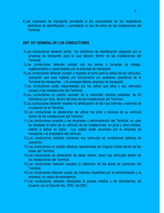 28


4.Las empresas de transporte proveerán a los conductores de los respectivos
   distintivos de identificación y controlarán el uso de estos en las instalaciones del
   Terminal.


ART. 037 GENERAL DE LOS CONDUCTORES

4.Los conductores deberán portar los distintivos de identificación asignado por la
   empresa de transporte para la cual laboran dentro de las instalaciones del
   Terminal.
5.Los conductores deberán cumplir con los turnos o jornadas de trabajo,
   reglamentados y supervisados por la empresa de transporte.
6.Los conductores deberán cumplir y respetar el turno para la salida de los vehículos,
   operación que será vigilada por funcionarios y/o auxiliares operativos de la
   Terminal de transportes y la correspondiente empresa de transporte.
7.Los conductores serán responsables por los daños que ellos o sus vehículos
   causen a las instalaciones del Terminal.
8.Los conductores no podrán exceder de la velocidad máxima señalada, de 20
   kilómetros por hora, dentro del área de las instalaciones del Terminal.
9.Los conductores deberán respetar la señalización de las vías internas y externas de
   circulación en el Terminal.
10.Los conductores se abstendrán de utilizar los pitos o bocinas de su vehículo
   dentro de las instalaciones del Terminal.
11.Los conductores avisarán a las empresas o administración del Terminal, en caso
   de necesitar el retiro de su vehículo de las instalaciones, en grúa u otros medios,
   debido a daños en éstos. Los costos serán asumidos por la empresa de
   transporte o el propietario del vehículo.
12.Los conductores deberán mantener sus vehículos en condiciones óptimas de
   operación.
13.Los conductores no podrán efectuar reparaciones de ninguna índole dentro de las
   áreas del Terminal.
14.Los conductores se abstendrán de asear (barrer, lavar) sus vehículos dentro de
   las instalaciones del Terminal.
15.Los conductores deberán respetar la utilización de las áreas de operación del
   Terminal.
16.Los conductores deberán acatar las órdenes impartidas por la administración y la
   empresa, en casos de emergencia.
17.Los conductores deberán efectuarse la prueba médica y de alcoholemia, de
   acuerdo con el Decreto No. 2762. del 2001.
 