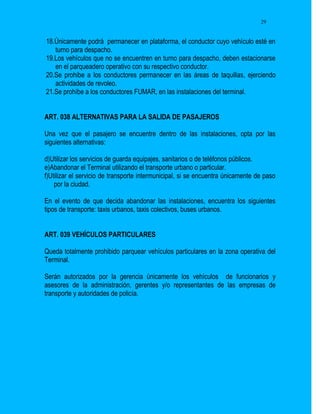 29


18.Únicamente podrá permanecer en plataforma, el conductor cuyo vehículo esté en
   turno para despacho.
19.Los vehículos que no se encuentren en turno para despacho, deben estacionarse
   en el parqueadero operativo con su respectivo conductor.
20.Se prohibe a los conductores permanecer en las áreas de taquillas, ejerciendo
   actividades de revoleo.
21.Se prohíbe a los conductores FUMAR, en las instalaciones del terminal.


ART. 038 ALTERNATIVAS PARA LA SALIDA DE PASAJEROS

Una vez que el pasajero se encuentre dentro de las instalaciones, opta por las
siguientes alternativas:

d)Utilizar los servicios de guarda equipajes, sanitarios o de teléfonos públicos.
e)Abandonar el Terminal utilizando el transporte urbano o particular.
f)Utilizar el servicio de transporte intermunicipal, si se encuentra únicamente de paso
    por la ciudad.

En el evento de que decida abandonar las instalaciones, encuentra los siguientes
tipos de transporte: taxis urbanos, taxis colectivos, buses urbanos.


ART. 039 VEHÍCULOS PARTICULARES

Queda totalmente prohibido parquear vehículos particulares en la zona operativa del
Terminal.

Serán autorizados por la gerencia únicamente los vehículos de funcionarios y
asesores de la administración, gerentes y/o representantes de las empresas de
transporte y autoridades de policía.
 