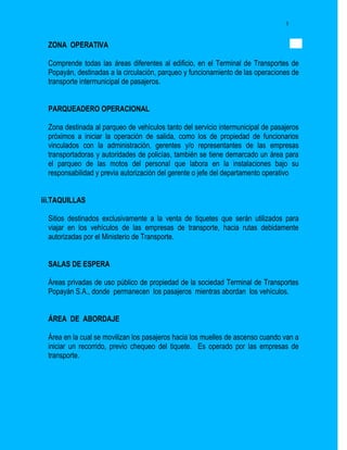 3


  ZONA OPERATIVA

  Comprende todas las áreas diferentes al edificio, en el Terminal de Transportes de
  Popayán, destinadas a la circulación, parqueo y funcionamiento de las operaciones de
  transporte intermunicipal de pasajeros.


  PARQUEADERO OPERACIONAL

  Zona destinada al parqueo de vehículos tanto del servicio intermunicipal de pasajeros
  próximos a iniciar la operación de salida, como los de propiedad de funcionarios
  vinculados con la administración, gerentes y/o representantes de las empresas
  transportadoras y autoridades de policías, también se tiene demarcado un área para
  el parqueo de las motos del personal que labora en la instalaciones bajo su
  responsabilidad y previa autorización del gerente o jefe del departamento operativo


iii.TAQUILLAS

  Sitios destinados exclusivamente a la venta de tiquetes que serán utilizados para
  viajar en los vehículos de las empresas de transporte, hacia rutas debidamente
  autorizadas por el Ministerio de Transporte.


  SALAS DE ESPERA

  Áreas privadas de uso público de propiedad de la sociedad Terminal de Transportes
  Popayán S.A., donde permanecen los pasajeros mientras abordan los vehículos.


  ÁREA DE ABORDAJE

  Área en la cual se movilizan los pasajeros hacia los muelles de ascenso cuando van a
  iniciar un recorrido, previo chequeo del tiquete. Es operado por las empresas de
  transporte.
 