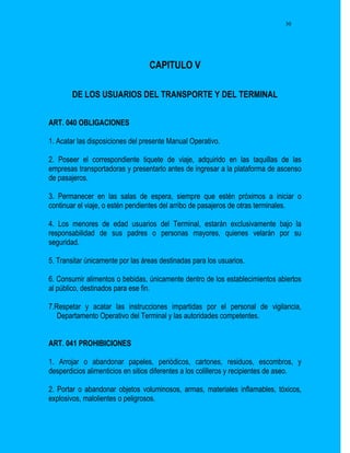 30




                                  CAPITULO V

        DE LOS USUARIOS DEL TRANSPORTE Y DEL TERMINAL


ART. 040 OBLIGACIONES

1. Acatar las disposiciones del presente Manual Operativo.

2. Poseer el correspondiente tiquete de viaje, adquirido en las taquillas de las
empresas transportadoras y presentarlo antes de ingresar a la plataforma de ascenso
de pasajeros.

3. Permanecer en las salas de espera, siempre que estén próximos a iniciar o
continuar el viaje, o estén pendientes del arribo de pasajeros de otras terminales.

4. Los menores de edad usuarios del Terminal, estarán exclusivamente bajo la
responsabilidad de sus padres o personas mayores, quienes velarán por su
seguridad.

5. Transitar únicamente por las áreas destinadas para los usuarios.

6. Consumir alimentos o bebidas, únicamente dentro de los establecimientos abiertos
al público, destinados para ese fin.

7.Respetar y acatar las instrucciones impartidas por el personal de vigilancia,
   Departamento Operativo del Terminal y las autoridades competentes.


ART. 041 PROHIBICIONES

1. Arrojar o abandonar papeles, periódicos, cartones, residuos, escombros, y
desperdicios alimenticios en sitios diferentes a los colilleros y recipientes de aseo.

2. Portar o abandonar objetos voluminosos, armas, materiales inflamables, tóxicos,
explosivos, malolientes o peligrosos.
 