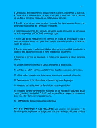 31


3. Obstaculizar deliberadamente la circulación por escaleras, plataformas y ascensos.
4. Obstaculizar el funcionamiento de equipos o impedir en cualquier forma el cierre de
las puertas de acceso de pasajeros a la plataforma de ascenso.

5. Escribir, rayar, pintar, pegar carteles o ensuciar los pisos, paredes, buses y en
general las instalaciones del Terminal de Transporte.

6. Dañar las instalaciones del Terminal y los bienes que los componen, sin perjuicio de
las acciones penales y POLICIVAS a que haya lugar.

7. Hacer uso de las instalaciones del Terminal en estado de embriaguez o bajo el
efecto de estupefacientes y en general de cualquier sustancia que afecta la capacidad
mental del individuo.

8. Dormir, deambular y realizar actividades tales como, mendicidad, prostitución, o
cualquier acto obsceno contrario a la moral o las buenas costumbres,

9. Pregonar el servicio de transporte, o incitar a los pasajeros a utilizar transporte
informal.

10. Ejercer el comercio informal de ventas ambulantes o estacionarias.

11. Distribuir y PEGAR panfletos, solicitar firmas de peticiones y recolectar dineros.

12. Utilizar radios, grabadoras y similares con volumen que trascienda al exterior.

13. Revender o servir de intermediario en la compra y venta de pasajes.

14. Ingresar a las instalaciones del Terminal por sitios no permitidos.

15. Ingresar o transitar libremente con mascotas, sin las medidas de seguridad (bozal,
correa, guacales) y salubridad. El dueño será responsable de recoger los excrementos
de su mascota y de limpiar la respectiva zona.

16. FUMAR dentro de las instalaciones del terminal


ART. 042 SANCIONES A LOS USUARIOS: Los usuarios del transporte y del
Terminal que incumplan con las obligaciones o incurran en las prohibiciones previstas
 