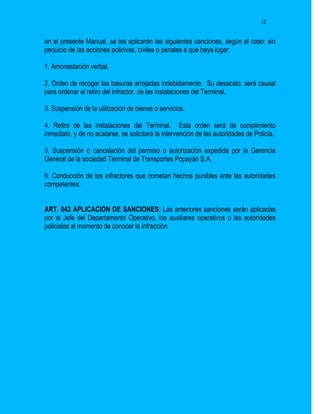 32


en el presente Manual, se les aplicarán las siguientes sanciones, según el caso; sin
perjuicio de las acciones policivas, civiles o penales a que haya lugar:

1. Amonestación verbal.

2. Orden de recoger las basuras arrojadas indebidamente. Su desacato, será causal
para ordenar el retiro del infractor, de las instalaciones del Terminal.

3. Suspensión de la utilización de bienes o servicios.

4. Retiro de las instalaciones del Terminal. Esta orden será de cumplimiento
inmediato, y de no acatarse, se solicitará la intervención de las autoridades de Policía.

5. Suspensión o cancelación del permiso o autorización expedida por la Gerencia
General de la sociedad Terminal de Transportes Popayán S.A.

6. Conducción de los infractores que cometan hechos punibles ante las autoridades
competentes.


ART. 043 APLICACIÓN DE SANCIONES: Las anteriores sanciones serán aplicadas
por el Jefe del Departamento Operativo, los auxiliares operativos o las autoridades
policiales al momento de conocer la infracción
 
