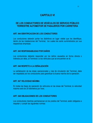 33




                                 CAPITULO VI

   DE LOS CONDUCTORES DE VEHÍCULOS DE SERVICIO PÚBLICO
    TERRESTRE AUTOMOTOR DE PASAJEROS POR CARRETERA


ART. 044 IDENTIFICACION DE LOS CONDUCTORES

Los conductores deberán portar los distintivos en lugar visible que los identifique,
dentro de las instalaciones del Terminal, los cuales les serán suministrados por sus
respectivas empresas.


ART. 045 RESPONSABILIDAD POR DAÑOS

Los conductores deberán responder por los daños causados en forma directa o
indirecta por ellos, al Terminal o a los vehículos que se encuentren en él.


ART. 046 RESPETO A LA SEÑALIZACIÓN

La señalización de las áreas operacionales y vías de circulación del Terminal, debe
ser respetada por los conductores para garantizar la buena marcha de la operación.


ART. 047 VELOCIDAD MÁXIMA

En todas las fases de operación de vehículos en las áreas del Terminal, la velocidad
máxima será de 20 kilómetros por hora.


ART. 048 OBLIGACIONES DE LOS CONDUCTORES

Los conductores mientras permanezcan en los predios del Terminal, están obligados a
respetar y cumplir las siguientes normas:
 
