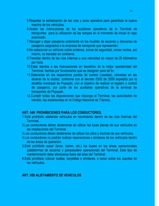 34


   5.Respetar la señalización de las vías y zona operativa para garantizar la buena
      marcha de los vehículos.
   6.Acatar las instrucciones de los auxiliares operativos de la Terminal de
      transportes para la utilización de las rampas en el momento de iniciar el viaje
      autorizado.
   7.Recoger y dejar pasajeros solamente en los muelles de ascenso y descenso de
      pasajeros asignados a la empresa de transporte que representen.
   8.No estacionar su vehículo sobre andenes, zonas de seguridad, zonas verdes, así
      mismo, no transitar en contravía.
   9.Transitar dentro de las vías internas a una velocidad no mayor de 20 kilómetros
      por hora.
   10.Estar atentos a las insinuaciones en beneficio de la mejor operatividad del
      Terminal, hechas por funcionarios que se designen para tal fin.
   11.Detenerse en los respectivos puntos de control (casetas), ubicadas en las
      afueras de la ciudad, conforme con el decreto 0303 de 2006 expedido por la
      alcaldía municipal de Popayán, con el objetivo de realizar el registro y control
      de pasajeros, por parte de los auxiliares operativos de la terminal de
      transportes de Popayán.
   12.Cumplir todas las disposiciones que imponga el Terminal, las autoridades de
      tránsito, las establecidas en el Código Nacional de Tránsito.


ART. 049 PROHIBICIONES PARA LOS CONDUCTORES.
1.Está prohibido adelantar vehículos en movimiento dentro de las vías internas del
   Terminal.
2.Los conductores deben abstenerse de utilizar las luces plenas de sus vehículos en
   las instalaciones del Terminal.
3.Los conductores deben abstenerse de utilizar los pitos y bocinas de sus vehículos.
4.Los conductores no podrán realizar reparaciones o similares de los vehículos dentro
   de las áreas de operación.
5.Está prohibido asear (lavar, barrer, etc.) los buses en las áreas operacionales
   (plataformas de ascenso y parqueadero operacional) del Terminal. Este tipo de
   mantenimiento debe efectuarse fuera del área del Terminal.
6.Está prohibido colocar toallas, bayetillas o similares, a secar sobre los capotes de
   los vehículos.


ART. 050 ALISTAMIENTO DE VEHICULOS
 