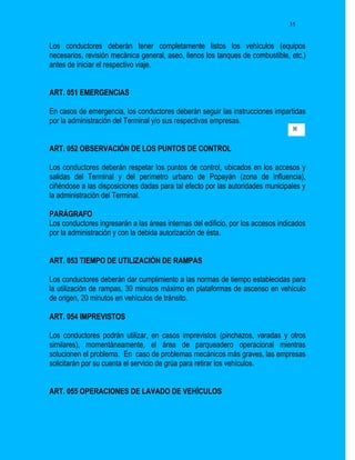 35


Los conductores deberán tener completamente listos los vehículos (equipos
necesarios, revisión mecánica general, aseo, llenos los tanques de combustible, etc.)
antes de iniciar el respectivo viaje.


ART. 051 EMERGENCIAS

En casos de emergencia, los conductores deberán seguir las instrucciones impartidas
por la administración del Terminal y/o sus respectivas empresas.
                                                                                  36


ART. 052 OBSERVACIÓN DE LOS PUNTOS DE CONTROL

Los conductores deberán respetar los puntos de control, ubicados en los accesos y
salidas del Terminal y del perímetro urbano de Popayán (zona de influencia),
ciñéndose a las disposiciones dadas para tal efecto por las autoridades municipales y
la administración del Terminal.

PARÁGRAFO
Los conductores ingresarán a las áreas internas del edificio, por los accesos indicados
por la administración y con la debida autorización de ésta.


ART. 053 TIEMPO DE UTILIZACIÓN DE RAMPAS

Los conductores deberán dar cumplimiento a las normas de tiempo establecidas para
la utilización de rampas, 30 minutos máximo en plataformas de ascenso en vehículo
de origen, 20 minutos en vehículos de tránsito.

ART. 054 IMPREVISTOS

Los conductores podrán utilizar, en casos imprevistos (pinchazos, varadas y otros
similares), momentáneamente, el área de parqueadero operacional mientras
solucionen el problema. En caso de problemas mecánicos más graves, las empresas
solicitarán por su cuenta el servicio de grúa para retirar los vehículos.


ART. 055 OPERACIONES DE LAVADO DE VEHÍCULOS
 