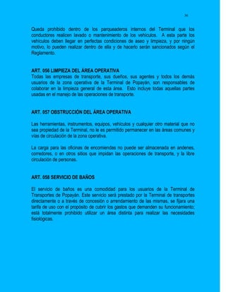 36


Queda prohibido dentro de los parqueaderos internos del Terminal que los
conductores realicen lavado o mantenimiento de los vehículos. A esta parte los
vehículos deben llegar en perfectas condiciones de aseo y limpieza, y por ningún
motivo, lo pueden realizar dentro de ella y de hacerlo serán sancionados según el
Reglamento.


ART. 056 LIMPIEZA DEL ÁREA OPERATIVA
Todas las empresas de transporte, sus dueños, sus agentes y todos los demás
usuarios de la zona operativa de la Terminal de Popayán, son responsables de
colaborar en la limpieza general de esta área. Esto incluye todas aquellas partes
usadas en el manejo de las operaciones de transporte.


ART. 057 OBSTRUCCIÓN DEL ÁREA OPERATIVA

Las herramientas, instrumentos, equipos, vehículos y cualquier otro material que no
sea propiedad de la Terminal, no le es permitido permanecer en las áreas comunes y
vías de circulación de la zona operativa.

La carga para las oficinas de encomiendas no puede ser almacenada en andenes,
corredores, o en otros sitios que impidan las operaciones de transporte, y la libre
circulación de personas.


ART. 058 SERVICIO DE BAÑOS

El servicio de baños es una comodidad para los usuarios de la Terminal de
Transportes de Popayán. Este servicio será prestado por la Terminal de transportes
directamente o a través de concesión o arrendamiento de las mismas, se fijara una
tarifa de uso con el propósito de cubrir los gastos que demanden su funcionamiento;
está totalmente prohibido utilizar un área distinta para realizar las necesidades
fisiológicas.
 