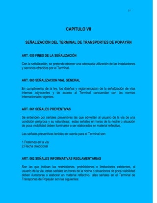 37




                                 CAPITULO VII

  SEÑALIZACIÓN DEL TERMINAL DE TRANSPORTES DE POPAYÁN


ART. 059 FINES DE LA SEÑALIZACIÓN

Con la señalización, se pretende obtener una adecuada utilización de las instalaciones
y servicios ofrecidos por el Terminal.


ART. 060 SEÑALIZACION VIAL GENERAL

En cumplimiento de la ley, los diseños y reglamentación de la señalización de vías
internas adyacentes y de acceso al Terminal concuerdan con las normas
internacionales vigentes.


ART. 061 SEÑALES PREVENTIVAS

Se entienden por señales preventivas las que advierten al usuario de la vía de una
condición peligrosa y su naturaleza; estas señales en horas de la noche o situación
de poca visibilidad deben iluminarse o ser elaboradas en material reflectivo.

Las señales preventivas tenidas en cuenta para el Terminal son:

1.Peatones en la vía
2.Flecha direccional


ART. 062 SEÑALES INFORMATIVAS REGLAMENTARIAS

Son las que indican las restricciones, prohibiciones o limitaciones existentes, al
usuario de la vía; estas señales en horas de la noche o situaciones de poca visibilidad
deben iluminarse o elaborar en material reflectivo, tales señales en el Terminal de
Transportes de Popayán son las siguientes:
 