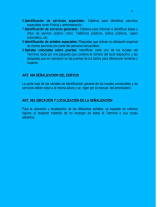 39


6.Identificación de servicios especiales: Tableros para identificar servicios
    especiales como Policía y administración.
7.Identificación de servicios generales: Tableros para informar e identificar áreas y
    sitios de servicio público como: Teléfonos públicos, baños públicos, cajero
    automático, etc.
8.Identificación de señales especiales: Plaquetas que indican la utilización especial
    de ciertos servicios por parte del personal minusválido.
9.Señales colocadas sobre puertas: Identifican cada uno de los locales del
    Terminal, dada por una plaqueta que contiene el número del local respectivo, y las
    plaquetas que se colocarán en las puertas de los baños para diferenciar hombres y
    mujeres.


ART. 064 SEÑALIZACION DEL EDIFICIO

La parte baja de las señales de identificación general de los locales comerciales y de
servicios deben estar a la misma altura y se rigen por el manual del arrendatario.


ART. 065 UBICACIÓN Y LOCALIZACIÓN DE LA SEÑALIZACIÓN

Para la ubicación y localización de las diferentes señales, se basarán en criterios
lógicos al respecto tratando de no recargar de éstas al Terminal o sus zonas
aledañas.
 