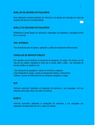 4


MUELLES DE ASCENSO DE PASAJEROS

Área destinada a estacionamiento de vehículos a la espera del abordaje por parte de
usuarios del servicio correspondiente.


MUELLE DE DESCENSO DE PASAJEROS

Plataforma a donde llegan los vehículos o descargan los pasajeros y equipajes al final
de un recorrido.


VÍAS INTERNAS

Vías exclusivas para el ingreso, operación y salida de transporte intermunicipal.


VEHÍCULOS DE SERVICIO PÚBLICO

Son aquellos que se destinan al transporte de pasajeros, de carga o de ambos, por las
vías de uso público mediante el cobro de un precio, flete o porte. Los vehículos de
servicio público se clasifican así:

1.De transporte de pasajeros: cuando se movilizan pasajeros.
2.De transporte de carga: cuando se transportan bienes o mercancías.
3.Mixtos: cuando simultáneamente se transporta pasajeros y carga.


BUS

Vehículo automotor destinado al transporte de personas y sus equipajes, con una
distancia entre ejes mayor de cuatro (4) metros.


BUSETA

Vehículo automotor destinado al transporte de personas y sus equipajes con
separación de ejes entre tres (3) y cuatro (4) metros.
 