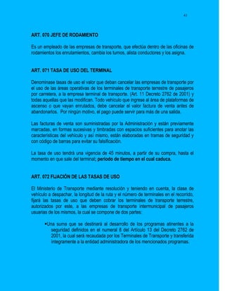 41




ART. 070 JEFE DE RODAMIENTO

Es un empleado de las empresas de transporte, que efectúa dentro de las oficinas de
rodamientos los enrutamientos, cambia los turnos, alista conductores y los asigna.


ART. 071 TASA DE USO DEL TERMINAL

Denominase tasas de uso el valor que deban cancelar las empresas de transporte por
el uso de las áreas operativas de los terminales de transporte terrestre de pasajeros
por carretera, a la empresa terminal de transporte. (Art. 11 Decreto 2762 de 2001) y
todas aquellas que las modifican. Todo vehículo que ingrese al área de plataformas de
ascenso o que vayan enrutados, debe cancelar el valor factura de venta antes de
abandonarlos. Por ningún motivo, el pago puede servir para más de una salida.

Las facturas de venta son suministradas por la Administración y están previamente
marcadas, en formas sucesivas y timbradas con espacios suficientes para anotar las
características del vehículo y así mismo, están elaboradas en tramas de seguridad y
con código de barras para evitar su falsificación.

La tasa de uso tendrá una vigencia de 45 minutos, a partir de su compra, hasta el
momento en que sale del terminal; período de tiempo en el cual caduca.


ART. 072 FIJACIÓN DE LAS TASAS DE USO

El Ministerio de Transporte mediante resolución y teniendo en cuenta, la clase de
vehículo a despachar, la longitud de la ruta y el número de terminales en el recorrido,
fijará las tasas de uso que deben cobrar los terminales de transporte terrestre,
autorizados por este, a las empresas de transporte intermunicipal de pasajeros
usuarias de los mismos, la cual se compone de dos partes:

       Una suma que se destinará al desarrollo de los programas atinentes a la
          seguridad definidos en el numeral 8 del Artículo 13 del Decreto 2762 de
          2001, la cual será recaudada por los Terminales de Transporte y transferida
          íntegramente a la entidad administradora de los mencionados programas.
 