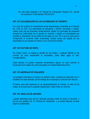 42


       La otra parte ingresará a la Terminal de Transportes Popayán S.A., acorde
          con el artículo 12 del Decreto 2762 de 2001.


ART. 073 COLABORACIÓN DE LAS AUTORIDADES DE TRÁNSITO

Con el fin de contribuir al cumplimiento de las disposiciones contenidas en el Decreto
No. 2762 de 2001, las autoridades de transporte y tránsito nacionales y locales,
velarán para que las empresas transportadoras utilicen los terminales de transporte
terrestre de conformidad con el decreto en mención y exigirán el comprobante que
acredite la cancelación de las tarifas de las tasas de uso. Por lo que la copia que le
corresponde al conductor debe conservarse, porque puede ser exigida por las
autoridades en los puestos de control o en la Terminal de destino.


ART. 074 FACTURA DE VENTA

Por ningún motivo, se acepta la pérdida de una boleta, y cualquier faltante en las
mismas, se hace responsable al recaudador, quien debe pagar el valor
correspondiente.

Estas facturas no pueden presentar enmendadura alguna, en caso contrario el
funcionario de la caseta de control procederá al correspondiente decomiso.


ART. 075 ABORDAJE DE PASAJEROS

Los pasajeros abordaran el vehículo en perfecto orden, mediante la supervisión de un
empleado de cada empresa, previa entrega de su equipaje al conductor del vehículo.

El tiempo para esta operación es de aproximadamente 20 minutos, al cabo de los
cuales, se le avisa que ha quedado despachado y debe iniciar su recorrido.


ART. 076 MUELLES DE ASCENSO

Lugares destinados para que los vehículos parqueen antes de iniciar un recorrido y
son de uso operativo de la Terminal de Transportes y se puede disponer de ellos
según la operatividad.
 