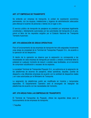 43




ART. 077 EMPRESAS DE TRANSPORTE

Se entiende por empresa de transporte, la unidad de explotación económica
permanente, con los equipos, instalaciones y órganos de administración adecuados
para efectuar el acarreo de personas o bienes de un lugar a otro.

El servicio público de transporte de pasajeros es prestado por empresas legalmente
constituidas y debidamente autorizadas por las autoridades del transporte en el país,
previo el lleno de los requisitos exigidos por el Estatuto Nacional de Transporte
Terrestre Automotor.


ART. 078 ASIGNACIÓN DE ÁREAS OPERATIVAS

Para el funcionamiento de las empresas de transporte han sido asignadas inicialmente
unas áreas de propiedad de la Terminal de Transportes Popayán S.A., de acuerdo a
la operación de los despachos.

Si dentro de la operación se observa que la asignación no corresponde a las
necesidades de cada empresa de transporte por exceso u omisión, el terminal tiene la
potestad en cualquier momento de reducir o ampliar esas facilidades, en el momento
de comprobar subutilización o escasez de los espacios.

La sociedad Terminal de Transportes Popayán S.A., es autónoma en la asignación de
las plataformas de ascenso de pasajeros, áreas operativas, taquillas, puertas de
despacho a las diferentes empresas de acuerdo con la cantidad de despachos reales
y en rutas autorizadas por el Ministerio de Transporte.

La asignación de plataformas podrá ser modificada en horarios y temporadas
especiales. El Departamento Operativo será el encargado de reasignar las
plataformas de acuerdo con las necesidades del momento.


ART. 079 ÁREAS PARA LAS EMPRESAS DE TRANSPORTE

El Terminal de Transportes de Popayán, ofrece las siguientes áreas para el
funcionamiento de las empresas de transporte:

1.Taquillas
 