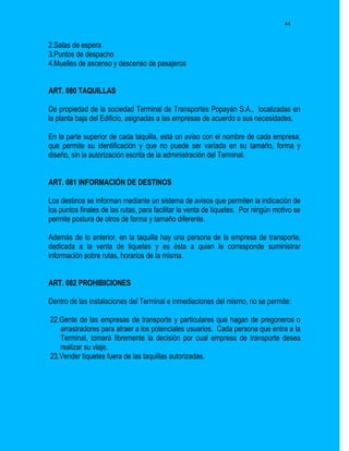 44


2.Salas de espera
3.Puntos de despacho
4.Muelles de ascenso y descenso de pasajeros


ART. 080 TAQUILLAS

De propiedad de la sociedad Terminal de Transportes Popayán S.A., localizadas en
la planta baja del Edificio, asignadas a las empresas de acuerdo a sus necesidades.

En la parte superior de cada taquilla, está un aviso con el nombre de cada empresa,
que permite su identificación y que no puede ser variada en su tamaño, forma y
diseño, sin la autorización escrita de la administración del Terminal.


ART. 081 INFORMACIÓN DE DESTINOS

Los destinos se informan mediante un sistema de avisos que permiten la indicación de
los puntos finales de las rutas, para facilitar la venta de tiquetes. Por ningún motivo se
permite postura de otros de forma y tamaño diferente.

Además de lo anterior, en la taquilla hay una persona de la empresa de transporte,
dedicada a la venta de tiquetes y es ésta a quien le corresponde suministrar
información sobre rutas, horarios de la misma.


ART. 082 PROHIBICIONES

Dentro de las instalaciones del Terminal e inmediaciones del mismo, no se permite:

22.Gente de las empresas de transporte y particulares que hagan de pregoneros o
   arrastradores para atraer a los potenciales usuarios. Cada persona que entra a la
   Terminal, tomará libremente la decisión por cual empresa de transporte desea
   realizar su viaje.
23.Vender tiquetes fuera de las taquillas autorizadas.
 