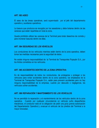 45




ART. 083 ASEO

El aseo de las áreas operativas, será supervisado por el jefe del departamento
operativo y auxiliares operativos.

La basura que produzca es recogida por los aseadores y debe botarse dentro de las
canecas que están repartidas en toda la zona.

Queda prohibido utilizar las canecas de la Terminal para botar desechos de comida y
para incinerar basuras dentro de ellas.


ART. 084 SEGURIDAD DE LOS VEHÍCULOS

Los conductores de los vehículos mientras estén dentro de la zona operativa, deben
tomar las medidas necesarias para la seguridad de éstos.

No existe ninguna responsabilidad de la Terminal de Transportes Popayán S.A., por
los ilícitos cometidos en los vehículos.


ART. 085 ACCIDENTES DENTRO DE LA ZONA OPERATIVA

Es de responsabilidad de todos los conductores, de protegerse y proteger a los
vehículos para evitar accidentes dentro de la zona operativa, los empleados de la
Terminal de Transportes Popayán S.A., están para prevenir accidentes pero no hay
ninguna responsabilidad de la empresa, cuando por descuido o negligencia, los
vehículos sufran accidentes.


ART. 086 REPARACIÓN Y MANTENIMIENTO DE LOS VEHÍCULOS

No es permitido la reparación y el mantenimiento de los vehículos dentro de la zona
operativa. Cuando por cualquier circunstancia un vehículo sufra desperfectos
mecánicos, el conductor está en la obligación de pedir una grúa (previa autorización
del Departamento Operativo) y evacuar el vehículo de los predios del Terminal a la
mayor brevedad.
 