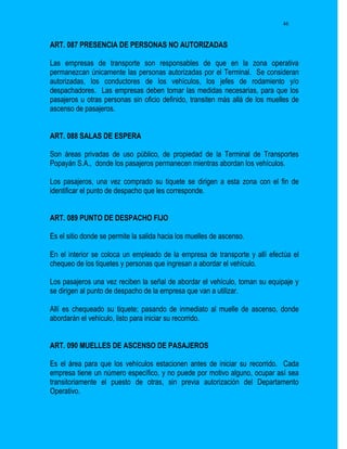46


ART. 087 PRESENCIA DE PERSONAS NO AUTORIZADAS

Las empresas de transporte son responsables de que en la zona operativa
permanezcan únicamente las personas autorizadas por el Terminal. Se consideran
autorizadas, los conductores de los vehículos, los jefes de rodamiento y/o
despachadores. Las empresas deben tomar las medidas necesarias, para que los
pasajeros u otras personas sin oficio definido, transiten más allá de los muelles de
ascenso de pasajeros.


ART. 088 SALAS DE ESPERA

Son áreas privadas de uso público, de propiedad de la Terminal de Transportes
Popayán S.A., donde los pasajeros permanecen mientras abordan los vehículos.

Los pasajeros, una vez comprado su tiquete se dirigen a esta zona con el fin de
identificar el punto de despacho que les corresponde.


ART. 089 PUNTO DE DESPACHO FIJO

Es el sitio donde se permite la salida hacia los muelles de ascenso.

En el interior se coloca un empleado de la empresa de transporte y allí efectúa el
chequeo de los tiquetes y personas que ingresan a abordar el vehículo.

Los pasajeros una vez reciben la señal de abordar el vehículo, toman su equipaje y
se dirigen al punto de despacho de la empresa que van a utilizar.

Allí es chequeado su tiquete; pasando de inmediato al muelle de ascenso, donde
abordarán el vehículo, listo para iniciar su recorrido.


ART. 090 MUELLES DE ASCENSO DE PASAJEROS

Es el área para que los vehículos estacionen antes de iniciar su recorrido. Cada
empresa tiene un número específico, y no puede por motivo alguno, ocupar así sea
transitoriamente el puesto de otras, sin previa autorización del Departamento
Operativo.
 