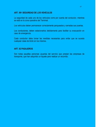 47


ART. 091 SEGURIDAD DE LOS VEHÍCULOS

La seguridad de cada uno de los vehículos corre por cuenta del conductor, mientras
se está en la zona operativa del Terminal.

Los vehículos deben permanecer correctamente parqueados y cerradas sus puertas.

Los conductores, deben estacionarlos debidamente para facilitar su evacuación en
caso de emergencia.

Cada conductor debe tomar las medidas necesarias para evitar que se suceda
cualquier clase de ilícito en los mismos.


ART. 92 PASAJEROS

Son todas aquellas personas usuarias del servicio que prestan las empresas de
transporte, que han adquirido un tiquete para realizar un recorrido.
 