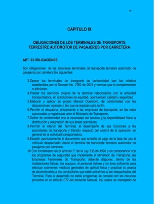 48




                                 CAPITULO IX

      OBLIGACIONES DE LOS TERMINALES DE TRANSPORTE
    TERRESTRE AUTOMOTOR DE PASAJEROS POR CARRETERA


ART. 93 OBLIGACIONES

Son obligaciones de las empresas terminales de transporte terrestre automotor de
pasajeros por carretera las siguientes:

   3.Operar los terminales de transporte de conformidad con los criterios
      establecidos por el Decreto No. 2762 de 2001 y normas que lo complementen
      o adicionen.
   4.Prestar los servicios propios de la terminal relacionados con la actividad
      transportadora, en condiciones de equidad, oportunidad, calidad y seguridad.
   5.Elaborar y aplicar su propio Manual Operativo, de conformidad con las
      disposiciones vigentes o las que se expidan para tal fin.
   6.Permitir el despacho, únicamente a las empresas de transporte, en las rutas
      autorizadas o registradas ante el Ministerio de Transporte.
   7.Definir de conformidad con la necesidad del servicio y la disponibilidad física la
      distribución y asignación de sus áreas operativas.
   8.Permitir al interior del Terminal, el desempeño de sus funciones a las
      autoridades de transporte y tránsito respecto del control de la operación en
      general de la actividad transportadora.
   9.Expedir oportunamente el documento que acredita el pago de la tasa de uso al
      vehículo despachado desde el terminal de transporte terrestre automotor de
      pasajeros por carretera.
   10.Con fundamento en el artículo 2° de la Ley 336 de 1996 y en consonancia con
      los programas de seguridad que implemente el Ministerio de Transporte, las
      Empresas Terminales de Transporte, deberán disponer, dentro de las
      instalaciones físicas, los equipos, el personal idóneo y un área suficiente para
      efectuar exámenes médicos generales de aptitud física y practicar la prueba
      de alcoholimetría a los conductores que estén próximos a ser despachados del
      Terminal. Para el desarrollo de éstos programas se contará con los recursos
      provistos en el artículo 072 del presente Manual, los cuales se manejarán de
 