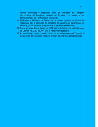 49


   manera coordinada y organizada entre las Empresas de Transporte
   Intermunicipal de Pasajeros usuarias del Terminal, o a través de sus
   agremiaciones y los Terminales de Transporte.
11.Suministrar al Ministerio de Transporte de manera oportuna la información
   relacionada con la operación del transporte de pasajeros de acuerdo con los
   formatos, plazos y medios que para este fin establezca el Ministerio.
12.Cobrar las tasas de uso fijadas por el Ministerio de Transporte en los términos
   del Decreto No. 2762 de 2001 y de la Resolución respectiva.
13.No permitir bajo ningún pretexto, dentro de las instalaciones del Terminal, el
   pregoneo de los servicios o rutas que prestan las empresas transportadoras.
 