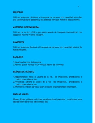 5


MICROBÚS

Vehículo automotor destinado al transporte de personas con capacidad entre diez
(10) y diecinueve (19) pasajeros y una distancia entre ejes menor de tres (3) metros.


AUTOMÓVIL INTERMUNICIPAL

Vehículo de servicio público que presta servicio de transporte intermunicipal, con
capacidad máxima de cinco pasajeros.


CAMIONETA

Vehículo automotor destinado al transporte de personas con capacidad máxima de
nueve pasajeros.


PASAJERO

1.Usuario del servicio de transporte
2.Persona que se moviliza en un vehículo distinto del conductor.


SEÑALES DE TRÁNSITO

1.Reglamentarias: indica al usuario de la vía, las limitaciones, prohibiciones o
    restricciones sobre su uso.
2.Preventivas: advierte al usuario de la vía, las limitaciones, prohibiciones o
    restricciones sobre su uso.
3.Informativas: Indican las vías y guían al usuario proporcionándole información.


MARCAS VIALES

Líneas, dibujos, palabras o símbolos trazados sobre el pavimento, o cordones u otros
objetos dentro de la vía o adyacentes a ella.
 