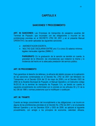 50




                                  CAPITULO X


                       SANCIONES Y PROCEDIMIENTO


ART. 94 SANCIONES: Las Empresas de transportes de pasajeros usuarias del
Terminal de Popayán, que incumplan con las obligaciones o incurran en las
prohibiciones previstas en el DECRETO 2762 DE 2001 y en el presente Manual
OPERATIVO, les serán aplicadas las siguientes sanciones:

          AMONESTACION ESCRITA.
          MULTAS QUE OSCILARAN ENTRE uno (1) a cinco (5) salarios mínimos
          legales mensuales vigentes.(SMMLV)

          PARÁGRAFO: En la graduación de la sanción se tendrán en cuenta, la
          gravedad de la infracción, las circunstancias que rodearon la misma y la
          incidencia del hecho en la adecuada prestación del servicio público.


ART. 95 PROCEDIMIENTO

Para garantizar el derecho de defensa y la eficacia del debido proceso en la aplicación
de las sanciones contempladas en el Decreto No. 2762 de 2001 del Ministerio de
Transportes; en el Decreto 0234 del 23 de mayo de 2006 y en el Decreto 0303 de
2006 de la Alcaldía Municipal de Popayán, el Manual Operativo y el instructivo código
IN.DO.05 de la terminal de transporte de Popayán S.A, se tendrá en cuenta el
siguiente procedimiento de conformidad con lo previsto en los artículos 50 y 51 de la
ley 336 de 1996 o normas posteriores que la modifiquen o sustituyan.


ART. 96: TRÁMITE

Cuando se tenga conocimiento del incumplimiento a las obligaciones o se incurra en
alguna de las prohibiciones previstas en el Decreto No. 2762 de 2001 y en el presente
Manual Operativo y en los Decretos 0234 y 0303 de 2006, se aplicará el siguiente
procedimiento, con arreglo a los principios de economía, celeridad, eficacia,
 