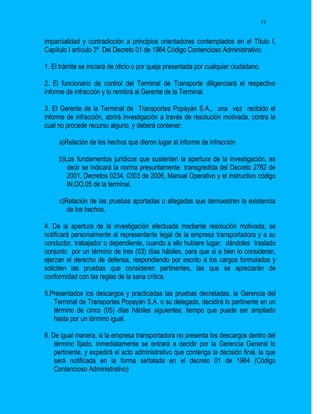 51


imparcialidad y contradicción a principios orientadores contemplados en el Título I,
Capítulo I artículo 3º. Del Decreto 01 de 1984 Código Contencioso Administrativo:

1. El trámite se iniciará de oficio o por queja presentada por cualquier ciudadano.

2. El funcionario de control del Terminal de Transporte diligenciará el respectivo
informe de infracción y lo remitirá al Gerente de la Terminal.

3. El Gerente de la Terminal de Transportes Popayán S.A., una vez recibido el
informe de infracción, abrirá investigación a través de resolución motivada, contra la
cual no procede recurso alguno, y deberá contener:

     a)Relación de los hechos que dieron lugar al informe de infracción

     b)Los fundamentos jurídicos que sustenten la apertura de la investigación, es
        decir se indicará la norma presuntamente transgredida del Decreto 2762 de
        2001, Decretos 0234, 0303 de 2006, Manual Operativo y el instructivo código
        IN.DO.05 de la terminal.

     c)Relación de las pruebas aportadas o allegadas que demuestren la existencia
        de los hechos.

4. De la apertura de la investigación efectuada mediante resolución motivada, se
notificará personalmente al representante legal de la empresa transportadora y a su
conductor, trabajador o dependiente, cuando a ello hubiere lugar; dándoles traslado
conjunto por un término de tres (03) días hábiles, para que si a bien lo consideran,
ejerzan el derecho de defensa, respondiendo por escrito a los cargos formulados y
soliciten las pruebas que consideren pertinentes, las que se apreciarán de
conformidad con las reglas de la sana crítica.

5.Presentados los descargos y practicadas las pruebas decretadas, la Gerencia del
   Terminal de Transportes Popayán S.A. o su delegado, decidirá lo pertinente en un
   término de cinco (05) días hábiles siguientes; tiempo que puede ser ampliado
   hasta por un término igual.

6. De igual manera, si la empresa transportadora no presenta los descargos dentro del
    término fijado, inmediatamente se entrará a decidir por la Gerencia General lo
    pertinente, y expedirá el acto administrativo que contenga la decisión final, la que
    será notificada en la forma señalada en el decreto 01 de 1984 (Código
    Contencioso Administrativo)
 