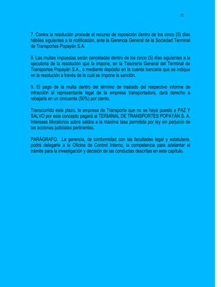 52




7. Contra la resolución procede el recurso de reposición dentro de los cinco (5) días
hábiles siguientes a la notificación, ante la Gerencia General de la Sociedad Terminal
de Transportes Popayán S.A.

8. Las multas impuestas serán canceladas dentro de los cinco (5) días siguientes a la
ejecutoria de la resolución que la impone, en la Tesorería General del Terminal de
Transportes Popayán S.A., o mediante depósito en la cuenta bancaria que se indique
en la resolución a través de la cual se impone la sanción.

9. El pago de la multa dentro del término de traslado del respectivo informe de
infracción al representante legal de la empresa transportadora, dará derecho a
rebajarla en un cincuenta (50%) por ciento.

Transcurrido este plazo, la empresa de Transporte que no se haya puesto a PAZ Y
SALVO por este concepto pagará al TERMINAL DE TRANSPORTES POPAYÁN S. A.
Intereses Moratorios sobre saldos a la máxima tasa permitida por ley sin perjuicio de
las acciones judiciales pertinentes.

PARÁGRAFO. La gerencia, de conformidad con las facultades legal y estatutaria,
podrá delegarle a la Oficina de Control Interno, la competencia para adelantar el
trámite para la investigación y decisión de las conductas descritas en este capítulo.
 