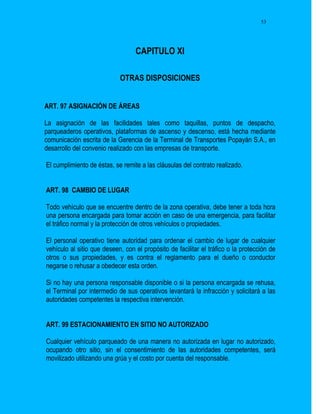 53




                                  CAPITULO XI

                            OTRAS DISPOSICIONES


ART. 97 ASIGNACIÓN DE ÁREAS

La asignación de las facilidades tales como taquillas, puntos de despacho,
parqueaderos operativos, plataformas de ascenso y descenso, está hecha mediante
comunicación escrita de la Gerencia de la Terminal de Transportes Popayán S.A., en
desarrollo del convenio realizado con las empresas de transporte.

El cumplimiento de éstas, se remite a las cláusulas del contrato realizado.


ART. 98 CAMBIO DE LUGAR

Todo vehículo que se encuentre dentro de la zona operativa, debe tener a toda hora
una persona encargada para tomar acción en caso de una emergencia, para facilitar
el tráfico normal y la protección de otros vehículos o propiedades.

El personal operativo tiene autoridad para ordenar el cambio de lugar de cualquier
vehículo al sitio que deseen, con el propósito de facilitar el tráfico o la protección de
otros o sus propiedades, y es contra el reglamento para el dueño o conductor
negarse o rehusar a obedecer esta orden.

Si no hay una persona responsable disponible o si la persona encargada se rehusa,
el Terminal por intermedio de sus operativos levantará la infracción y solicitará a las
autoridades competentes la respectiva intervención.


ART. 99 ESTACIONAMIENTO EN SITIO NO AUTORIZADO

Cualquier vehículo parqueado de una manera no autorizada en lugar no autorizado,
ocupando otro sitio, sin el consentimiento de las autoridades competentes, será
movilizado utilizando una grúa y el costo por cuenta del responsable.
 