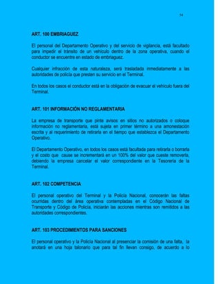 54




ART. 100 EMBRIAGUEZ

El personal del Departamento Operativo y del servicio de vigilancia, está facultado
para impedir el tránsito de un vehículo dentro de la zona operativa, cuando el
conductor se encuentre en estado de embriaguez.

Cualquier infracción de esta naturaleza, será trasladada inmediatamente a las
autoridades de policía que presten su servicio en el Terminal.

En todos los casos el conductor está en la obligación de evacuar el vehículo fuera del
Terminal.


ART. 101 INFORMACIÓN NO REGLAMENTARIA

La empresa de transporte que pinte avisos en sitios no autorizados o coloque
información no reglamentaria, está sujeta en primer término a una amonestación
escrita y al requerimiento de retirarla en el tiempo que establezca el Departamento
Operativo.

El Departamento Operativo, en todos los casos está facultada para retirarla o borrarla
y el costo que cause se incrementará en un 100% del valor que cueste removerla,
debiendo la empresa cancelar el valor correspondiente en la Tesorería de la
Terminal.


ART. 102 COMPETENCIA

El personal operativo del Terminal y la Policía Nacional, conocerán las faltas
ocurridas dentro del área operativa contempladas en el Código Nacional de
Transporte y Código de Policía, iniciarán las acciones mientras son remitidos a las
autoridades correspondientes.


ART. 103 PROCEDIMIENTOS PARA SANCIONES

El personal operativo y la Policía Nacional al presenciar la comisión de una falta, la
anotará en una hoja talonario que para tal fin llevan consigo, de acuerdo a lo
 