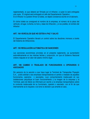 55


reglamentado, la que deberá ser firmada por el infractor, a quien le será entregada
una copia. El original será entregado al Jefe del Departamento Operativo.
Si el infractor no quisiere firmar la boleta, se dejará constancia escrita en el talonario.

En dicha boleta se consignará el nombre de la empresa, el número de la placa del
vehículo, el lugar, la fecha, la hora y clase de infracción, y si es posible, el nombre del
infractor.


ART. 104 VEHÍCULOS QUE NO ESTEN A PAZ Y SALVO

El Departamento Operativo llevará un control sobre los deudores morosos a través
del Sistema de Infracciones.


ART. 105 REGULACIÓN AUTOMÁTICA DE SANCIONES

Las sanciones económicas provistas en el presente reglamento, se aumentarán
automáticamente en las mismas fechas y proporción, en que el Gobierno Nacional
ordene reajuste en el valor del salario mínimo legal.


ART. 106 CAMBIO O TRASLADO DE FUNCIONARIOS U OPERARIOS O
ASOCIADOS

Sin perjuicio de la sanción a que haya lugar la Terminal de Transportes Popayán
S.A., podrá solicitar a las empresas transportadoras el cambio o traslado de aquellos
funcionarios, operarios o asociados, cuyo comportamiento inadecuado en sus
instalaciones perjudique el buen funcionamiento y la imagen de la empresa y la
Terminal, para tal efecto se informará por escrito a la empresa transportadora sobre
la conducta inadecuada de su funcionario, operario o asociado, con el fin de que
internamente se le requiera o se tome la decisión que amerite el caso.
 
