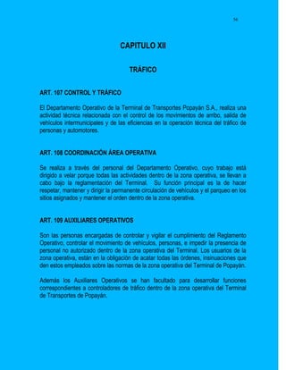 56




                                 CAPITULO XII

                                     TRÁFICO


ART. 107 CONTROL Y TRÁFICO

El Departamento Operativo de la Terminal de Transportes Popayán S.A., realiza una
actividad técnica relacionada con el control de los movimientos de arribo, salida de
vehículos intermunicipales y de las eficiencias en la operación técnica del tráfico de
personas y automotores.


ART. 108 COORDINACIÓN ÁREA OPERATIVA

Se realiza a través del personal del Departamento Operativo, cuyo trabajo está
dirigido a velar porque todas las actividades dentro de la zona operativa, se llevan a
cabo bajo la reglamentación del Terminal. Su función principal es la de hacer
respetar, mantener y dirigir la permanente circulación de vehículos y el parqueo en los
sitios asignados y mantener el orden dentro de la zona operativa.


ART. 109 AUXILIARES OPERATIVOS

Son las personas encargadas de controlar y vigilar el cumplimiento del Reglamento
Operativo, controlar el movimiento de vehículos, personas, e impedir la presencia de
personal no autorizado dentro de la zona operativa del Terminal. Los usuarios de la
zona operativa, están en la obligación de acatar todas las órdenes, insinuaciones que
den estos empleados sobre las normas de la zona operativa del Terminal de Popayán.

Además los Auxiliares Operativos se han facultado para desarrollar funciones
correspondientes a controladores de tráfico dentro de la zona operativa del Terminal
de Transportes de Popayán.
 